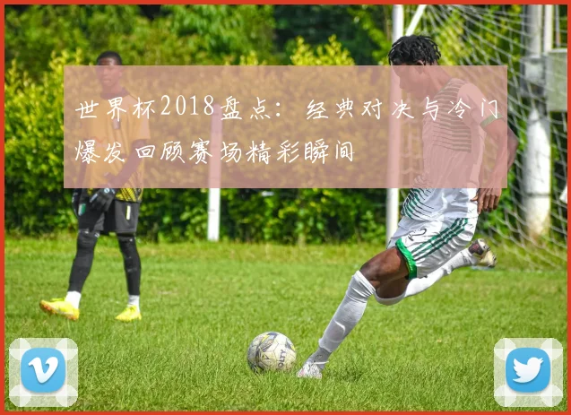 世界杯2018盘点：经典对决与冷门爆发回顾赛场精彩瞬间