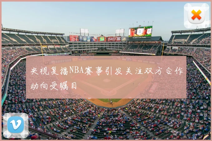 央视复播NBA赛事引发关注双方合作动向受瞩目