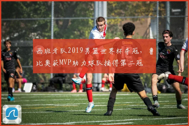 西班牙队2019男篮世界杯夺冠，鲁比奥获MVP助力球队摘得第二冠